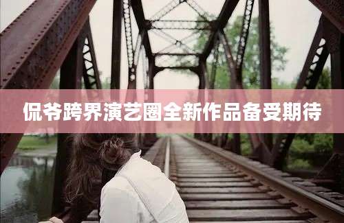 侃爷跨界演艺圈全新作品备受期待