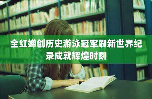 全红婵创历史游泳冠军刷新世界纪录成就辉煌时刻