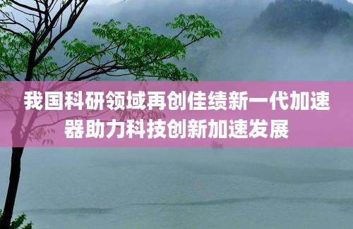 我国科研领域再创佳绩新一代加速器助力科技创新加速发展