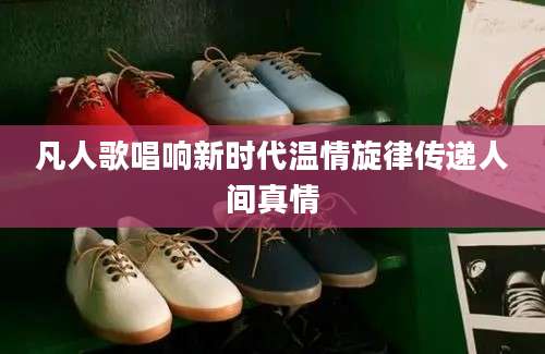 凡人歌唱响新时代温情旋律传递人间真情