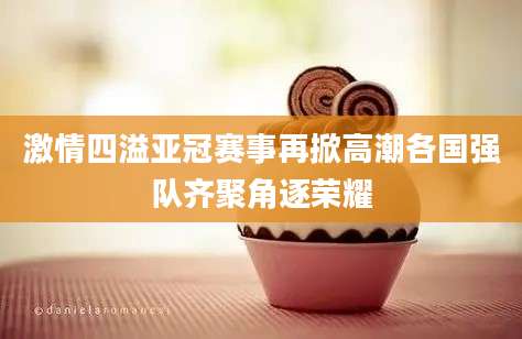 激情四溢亚冠赛事再掀高潮各国强队齐聚角逐荣耀