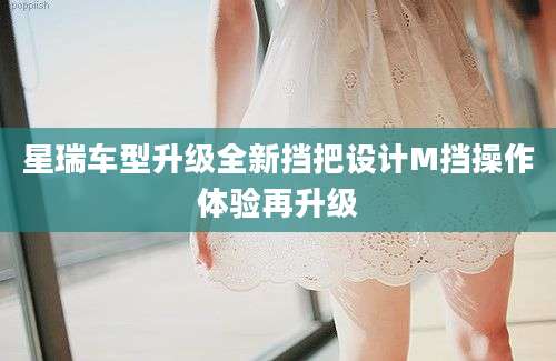 星瑞车型升级全新挡把设计M挡操作体验再升级