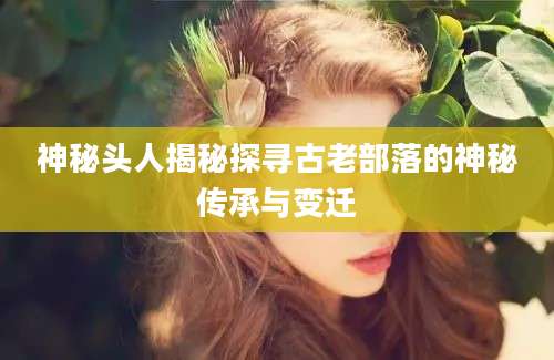 神秘头人揭秘探寻古老部落的神秘传承与变迁