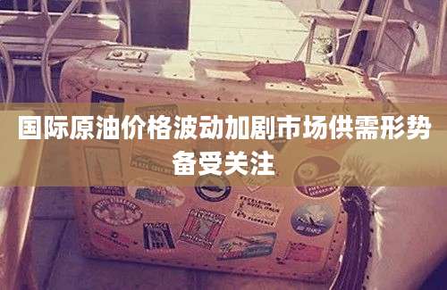国际原油价格波动加剧市场供需形势备受关注