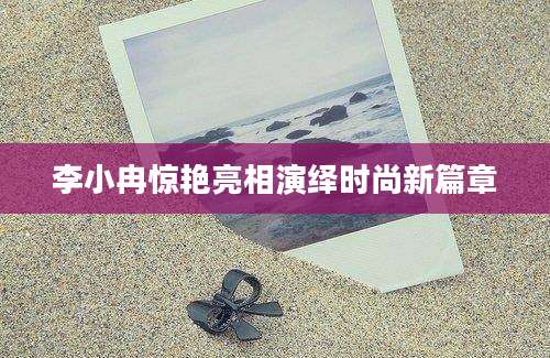 李小冉惊艳亮相演绎时尚新篇章