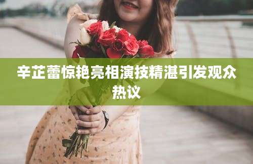 辛芷蕾惊艳亮相演技精湛引发观众热议