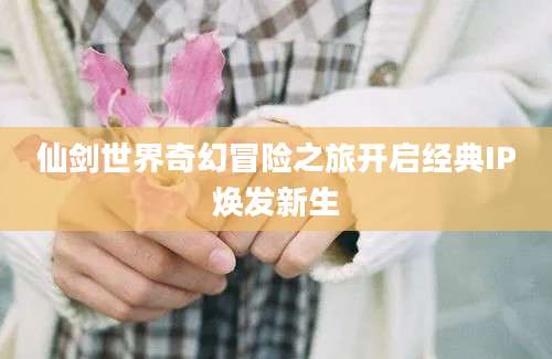 仙剑世界奇幻冒险之旅开启经典IP焕发新生