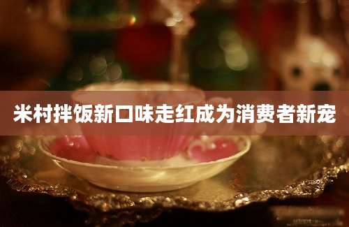 米村拌饭新口味走红成为消费者新宠