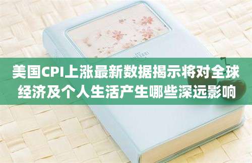 美国CPI上涨最新数据揭示将对全球经济及个人生活产生哪些深远影响