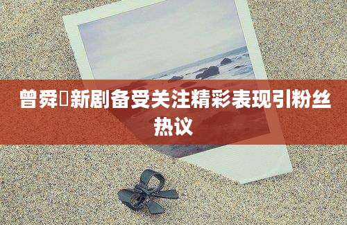 曾舜晞新剧备受关注精彩表现引粉丝热议