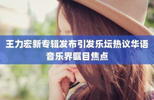 王力宏新专辑发布引发乐坛热议华语音乐界瞩目焦点