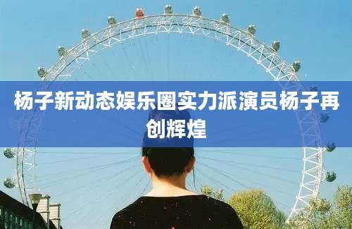 杨子新动态娱乐圈实力派演员杨子再创辉煌