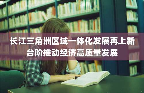 长江三角洲区域一体化发展再上新台阶推动经济高质量发展
