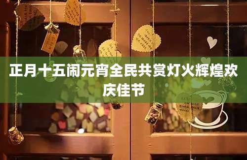 正月十五闹元宵全民共赏灯火辉煌欢庆佳节