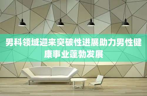男科领域迎来突破性进展助力男性健康事业蓬勃发展