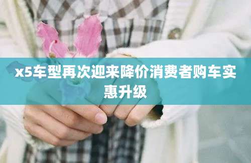 x5车型再次迎来降价消费者购车实惠升级