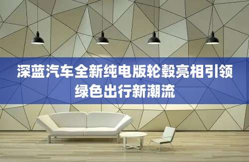 深蓝汽车全新纯电版轮毂亮相引领绿色出行新潮流