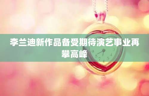 李兰迪新作品备受期待演艺事业再攀高峰