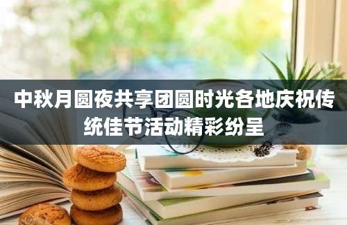 中秋月圆夜共享团圆时光各地庆祝传统佳节活动精彩纷呈
