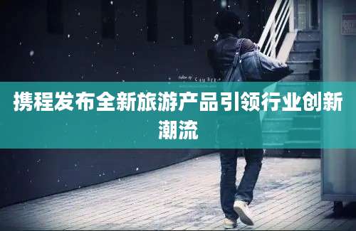 携程发布全新旅游产品引领行业创新潮流