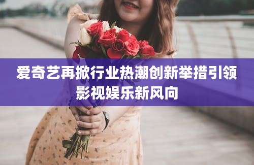 爱奇艺再掀行业热潮创新举措引领影视娱乐新风向