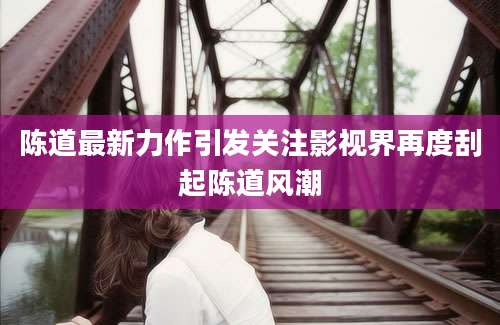 陈道最新力作引发关注影视界再度刮起陈道风潮