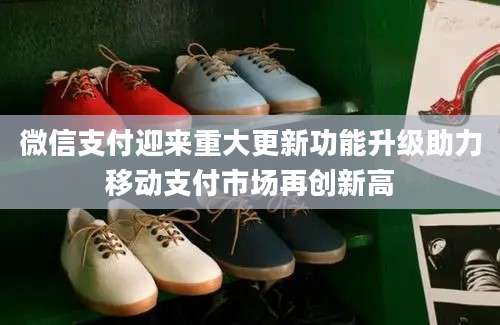 微信支付迎来重大更新功能升级助力移动支付市场再创新高