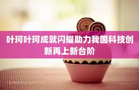 叶珂叶珂成就闪耀助力我国科技创新再上新台阶