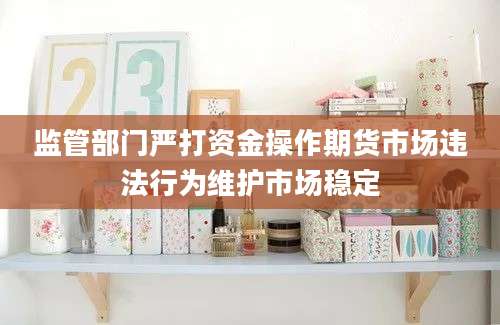 监管部门严打资金操作期货市场违法行为维护市场稳定