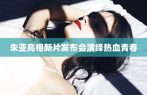 朱亚亮相新片发布会演绎热血青春