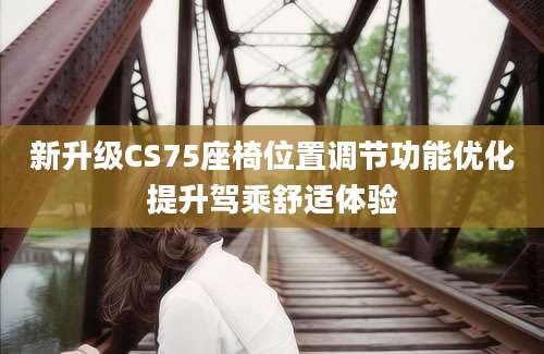 新升级CS75座椅位置调节功能优化提升驾乘舒适体验