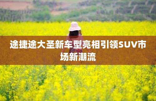 途捷途大圣新车型亮相引领SUV市场新潮流