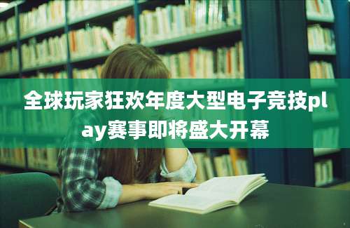 全球玩家狂欢年度大型电子竞技play赛事即将盛大开幕