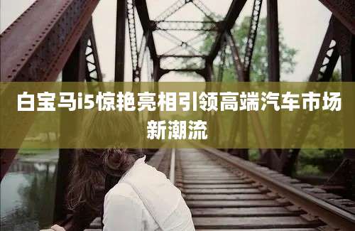 白宝马i5惊艳亮相引领高端汽车市场新潮流