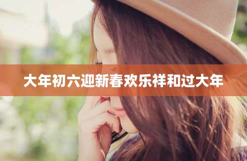 大年初六迎新春欢乐祥和过大年