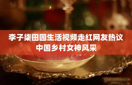 李子柒田园生活视频走红网友热议中国乡村女神风采