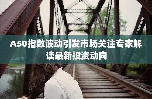 A50指数波动引发市场关注专家解读最新投资动向