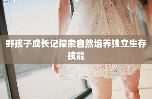 野孩子成长记探索自然培养独立生存技能
