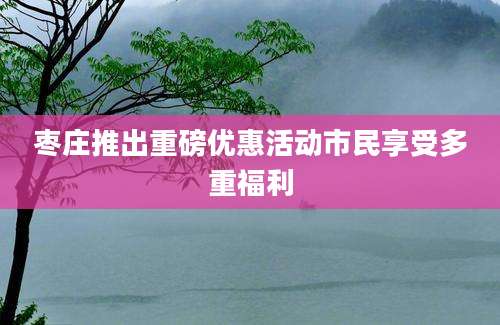 枣庄推出重磅优惠活动市民享受多重福利