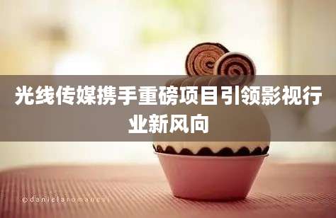光线传媒携手重磅项目引领影视行业新风向
