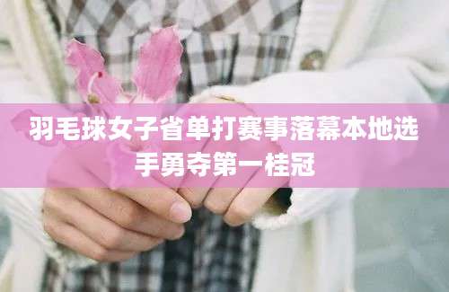 羽毛球女子省单打赛事落幕本地选手勇夺第一桂冠