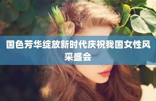 国色芳华绽放新时代庆祝我国女性风采盛会