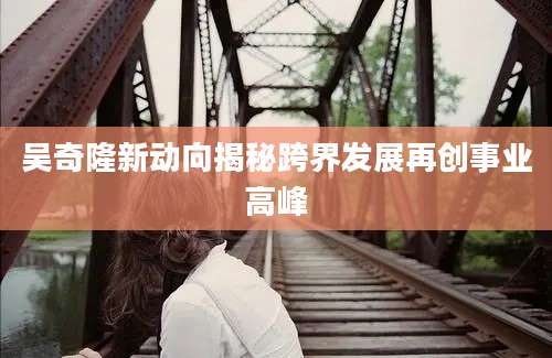 吴奇隆新动向揭秘跨界发展再创事业高峰