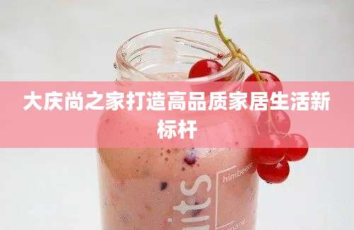 大庆尚之家打造高品质家居生活新标杆