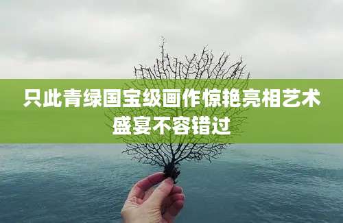 只此青绿国宝级画作惊艳亮相艺术盛宴不容错过