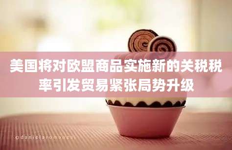 美国将对欧盟商品实施新的关税税率引发贸易紧张局势升级