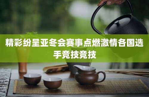 精彩纷呈亚冬会赛事点燃激情各国选手竞技竞技
