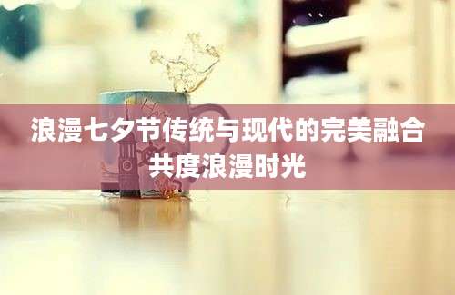 浪漫七夕节传统与现代的完美融合共度浪漫时光