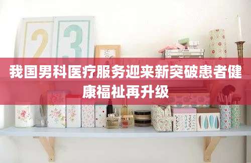 我国男科医疗服务迎来新突破患者健康福祉再升级