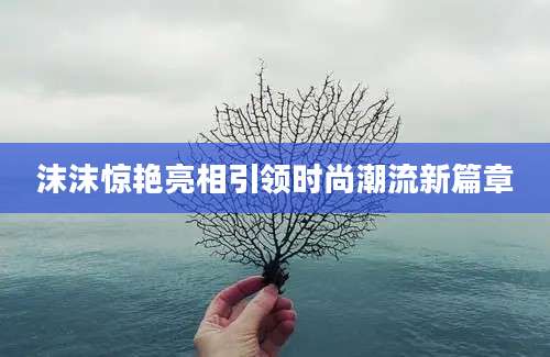 沫沫惊艳亮相引领时尚潮流新篇章